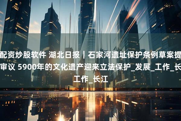 配资炒股软件 湖北日报｜石家河遗址保护条例草案提请审议 5900年的文化遗产迎来立法保护_发展_工作_长江