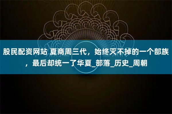 股民配资网站 夏商周三代，始终灭不掉的一个部族，最后却统一了华夏_部落_历史_周朝