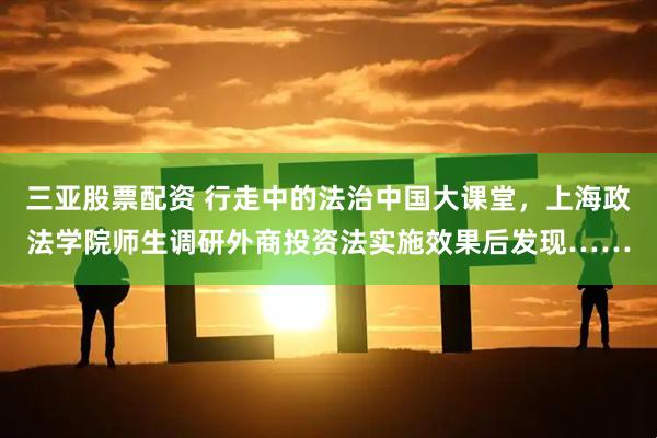 三亚股票配资 行走中的法治中国大课堂，上海政法学院师生调研外商投资法实施效果后发现……