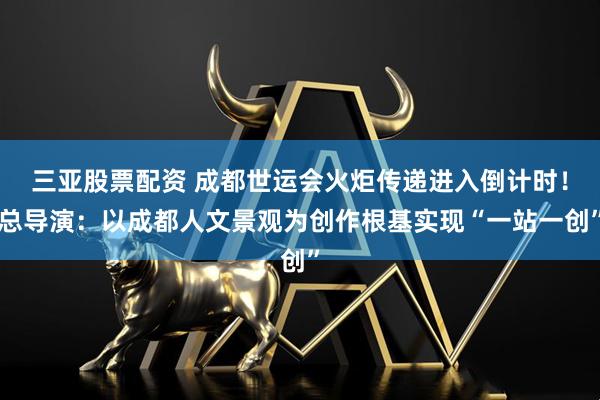 三亚股票配资 成都世运会火炬传递进入倒计时！总导演：以成都人文景观为创作根基实现“一站一创”