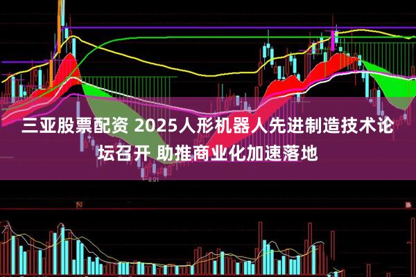 三亚股票配资 2025人形机器人先进制造技术论坛召开 助推商业化加速落地