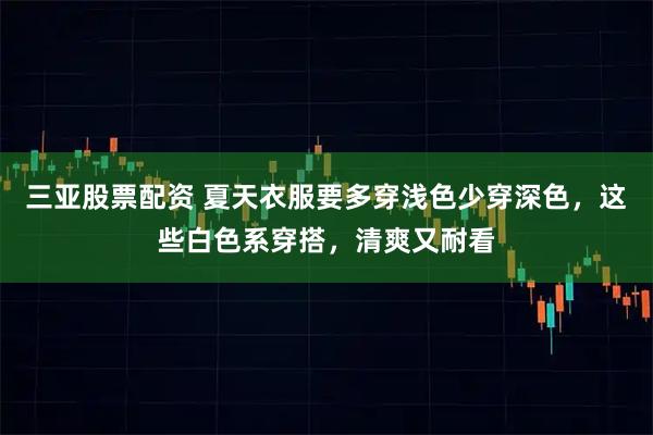 三亚股票配资 夏天衣服要多穿浅色少穿深色，这些白色系穿搭，清爽又耐看