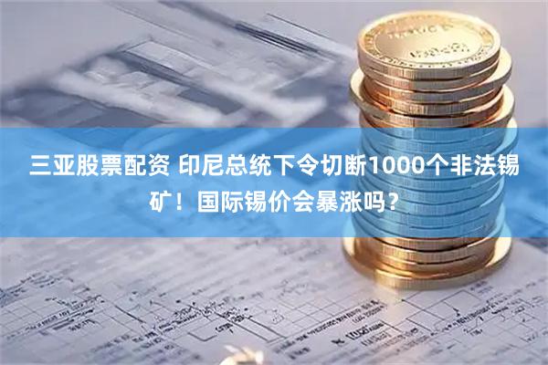 三亚股票配资 印尼总统下令切断1000个非法锡矿！国际锡价会暴涨吗？