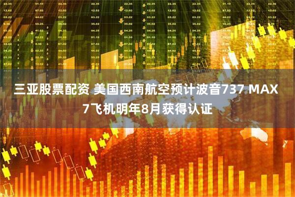 三亚股票配资 美国西南航空预计波音737 MAX 7飞机明年8月获得认证