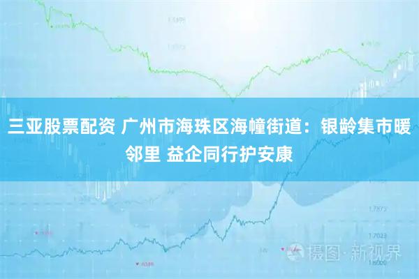 三亚股票配资 广州市海珠区海幢街道：银龄集市暖邻里 益企同行护安康