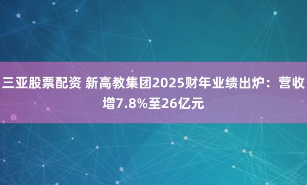 三亚股票配资 新高教集团2025财年业绩出炉：营收增7.8%至26亿元